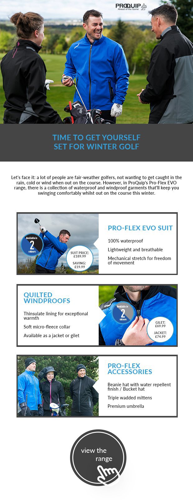 Let's face it: a lot of people are fair-weather golfers, not wanting to get caught in the rain, cold or wind when out on the course. However, in ProQuip's Pro-Flex EVO range, there is a collection of waterproof and windproof garments that'll keep you swinging comfortably whilst out on the course this winter.