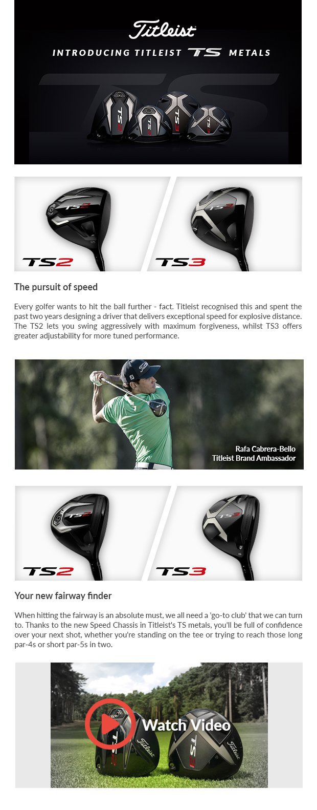 Introducing Titleist TS MetalsThe pursuit of speed Every golfer wants to hit the ball further - fact. Titleist recognised this and spent the past two years designing a driver that delivers exceptional speed for explosive distance. The TS2 lets you swing aggressively with maximum forgiveness, whilst TS3 offersgreater adjustability for more tuned performance.