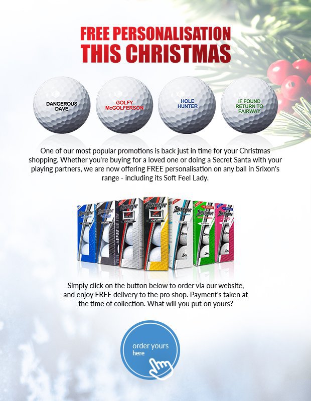One of our most popular promotions is backjust in time for your Christmas shopping.Whether you're buying for a loved one or doing a Secret Santa with your playing partners, we are now offering FREE personalisation on any ball in Srixon's range - including its Soft Feel Lady.Simply click on the button below to order viaour website, and enjoy FREE delivery to thepro shop. Payment's taken at the time ofcollection. What will you put on yours?