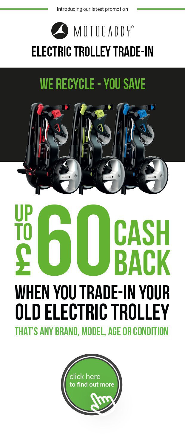 Motocaddy Electric Trolley Trade-In.Get up to £60 cash back when you trade-in your old electric trolley - that's any brand, model, age or condition.