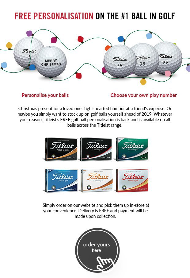 Christmas present for a loved one. Light-hearted humour at a friend's expense. Or maybe you simply want to stock up on golf balls yourself ahead of 2019. Whatever your reason, Titleist's FREE golf ball personalisation is back and is available on all balls across the Titleist range.Simply order on our website and pick them up in-store at your convenience. Delivery is FREE and payment will be made upon collection.